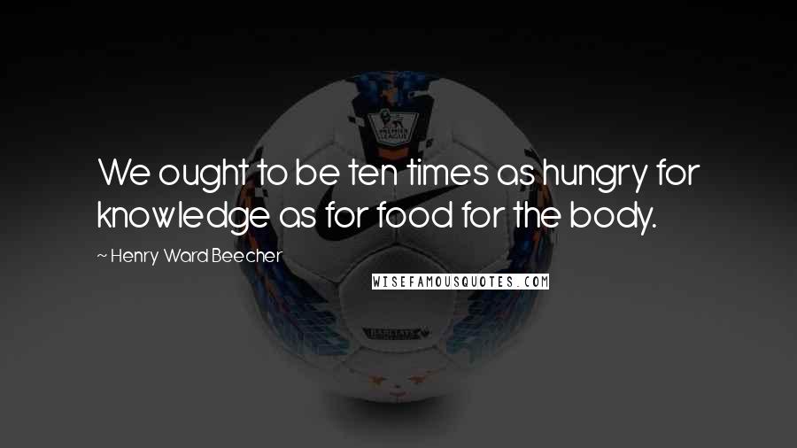 Henry Ward Beecher Quotes: We ought to be ten times as hungry for knowledge as for food for the body.