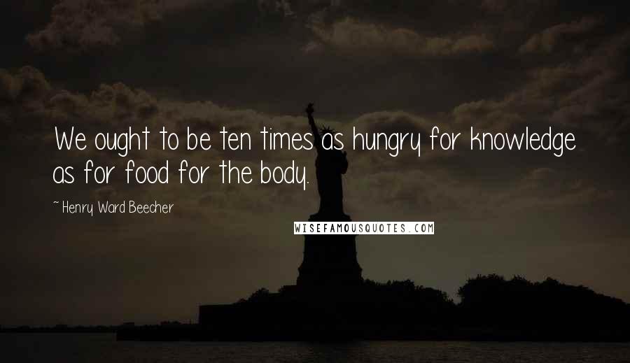 Henry Ward Beecher Quotes: We ought to be ten times as hungry for knowledge as for food for the body.