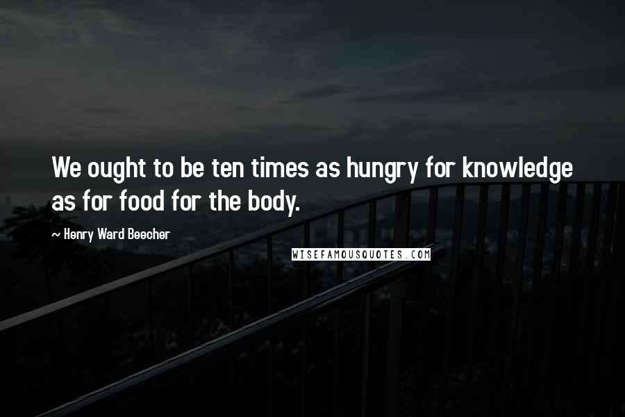 Henry Ward Beecher Quotes: We ought to be ten times as hungry for knowledge as for food for the body.