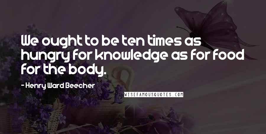 Henry Ward Beecher Quotes: We ought to be ten times as hungry for knowledge as for food for the body.