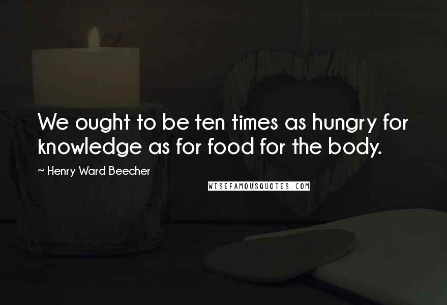 Henry Ward Beecher Quotes: We ought to be ten times as hungry for knowledge as for food for the body.