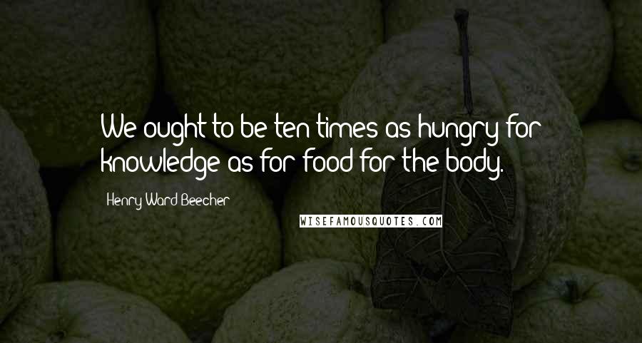 Henry Ward Beecher Quotes: We ought to be ten times as hungry for knowledge as for food for the body.