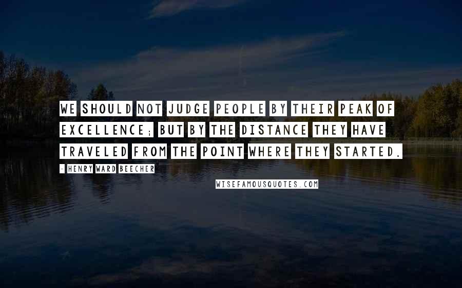 Henry Ward Beecher Quotes: We should not judge people by their peak of excellence; but by the distance they have traveled from the point where they started.