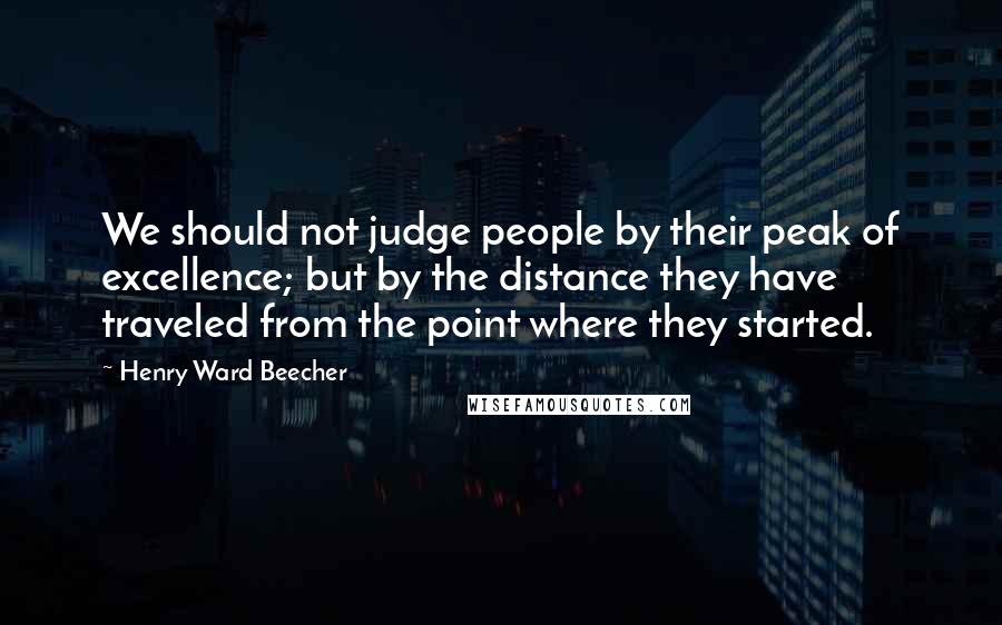 Henry Ward Beecher Quotes: We should not judge people by their peak of excellence; but by the distance they have traveled from the point where they started.