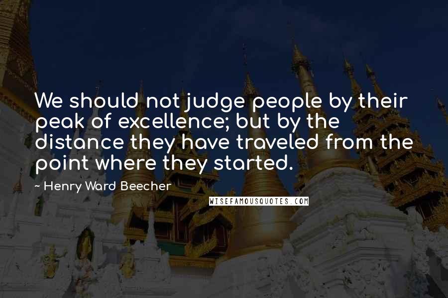 Henry Ward Beecher Quotes: We should not judge people by their peak of excellence; but by the distance they have traveled from the point where they started.