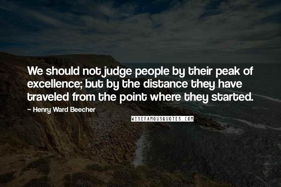 Henry Ward Beecher Quotes: We should not judge people by their peak of excellence; but by the distance they have traveled from the point where they started.