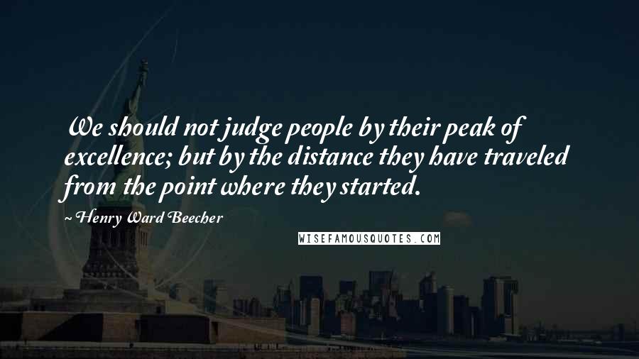 Henry Ward Beecher Quotes: We should not judge people by their peak of excellence; but by the distance they have traveled from the point where they started.