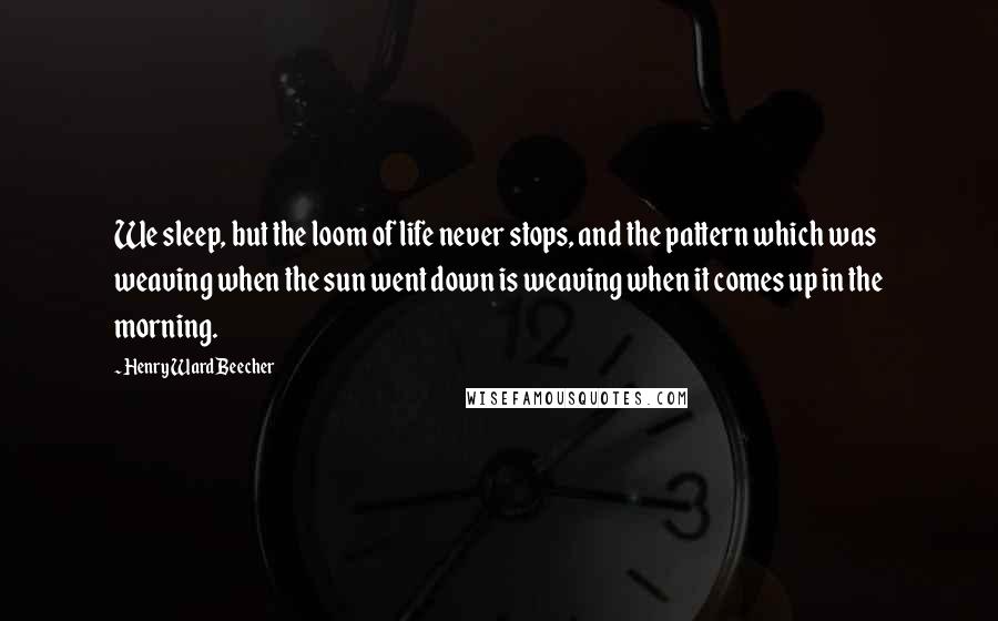 Henry Ward Beecher Quotes: We sleep, but the loom of life never stops, and the pattern which was weaving when the sun went down is weaving when it comes up in the morning.