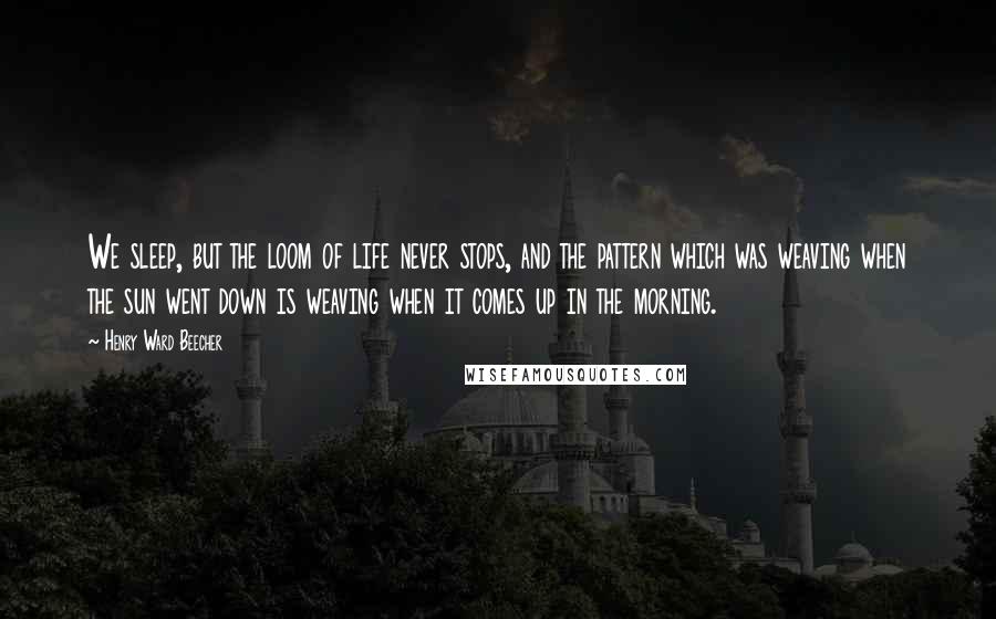 Henry Ward Beecher Quotes: We sleep, but the loom of life never stops, and the pattern which was weaving when the sun went down is weaving when it comes up in the morning.