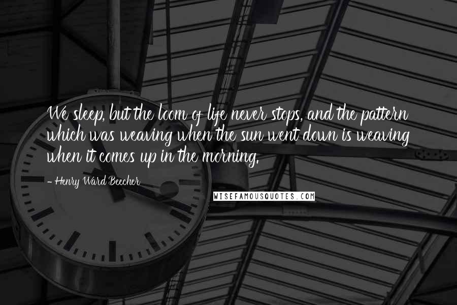 Henry Ward Beecher Quotes: We sleep, but the loom of life never stops, and the pattern which was weaving when the sun went down is weaving when it comes up in the morning.