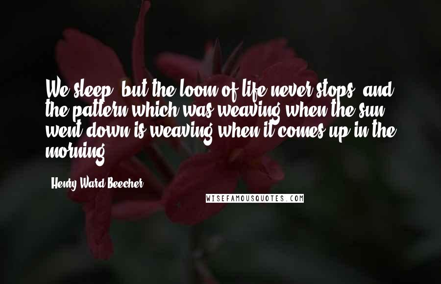 Henry Ward Beecher Quotes: We sleep, but the loom of life never stops, and the pattern which was weaving when the sun went down is weaving when it comes up in the morning.