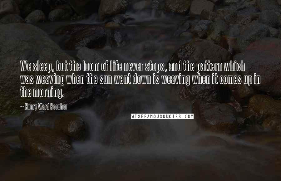 Henry Ward Beecher Quotes: We sleep, but the loom of life never stops, and the pattern which was weaving when the sun went down is weaving when it comes up in the morning.