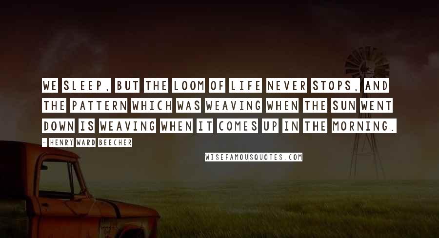 Henry Ward Beecher Quotes: We sleep, but the loom of life never stops, and the pattern which was weaving when the sun went down is weaving when it comes up in the morning.