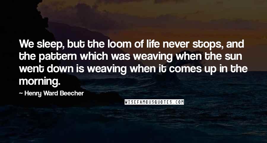 Henry Ward Beecher Quotes: We sleep, but the loom of life never stops, and the pattern which was weaving when the sun went down is weaving when it comes up in the morning.