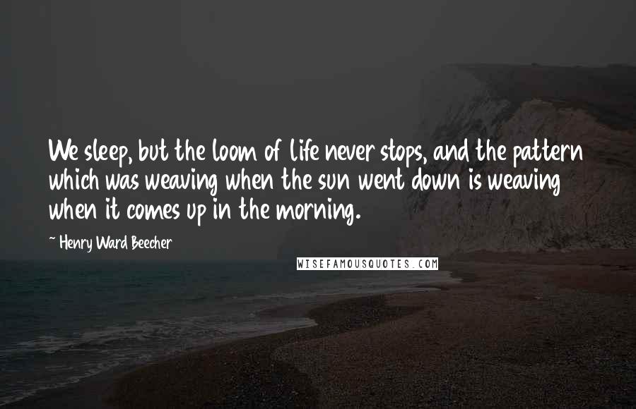 Henry Ward Beecher Quotes: We sleep, but the loom of life never stops, and the pattern which was weaving when the sun went down is weaving when it comes up in the morning.