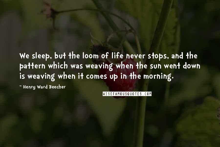 Henry Ward Beecher Quotes: We sleep, but the loom of life never stops, and the pattern which was weaving when the sun went down is weaving when it comes up in the morning.