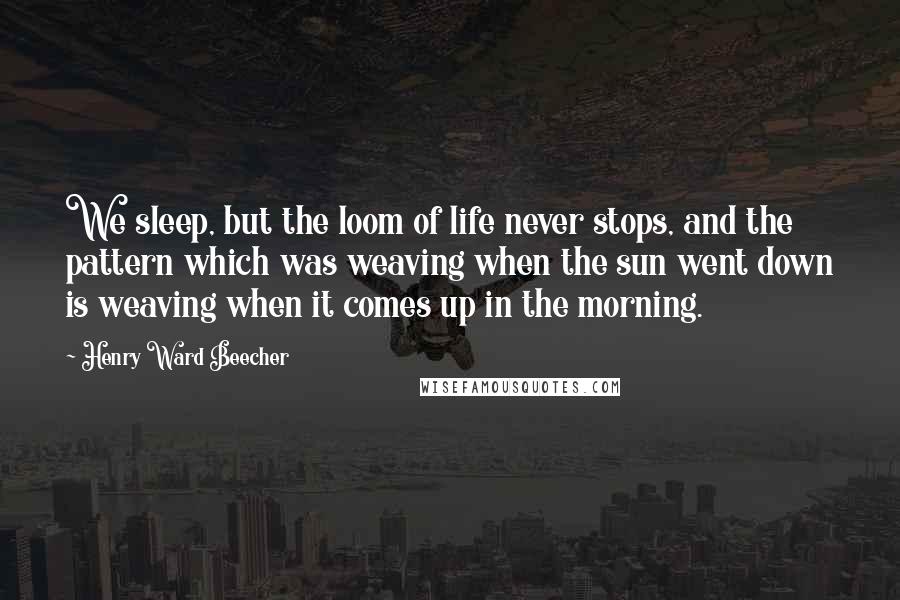 Henry Ward Beecher Quotes: We sleep, but the loom of life never stops, and the pattern which was weaving when the sun went down is weaving when it comes up in the morning.