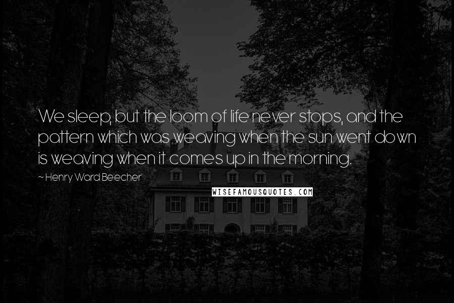 Henry Ward Beecher Quotes: We sleep, but the loom of life never stops, and the pattern which was weaving when the sun went down is weaving when it comes up in the morning.