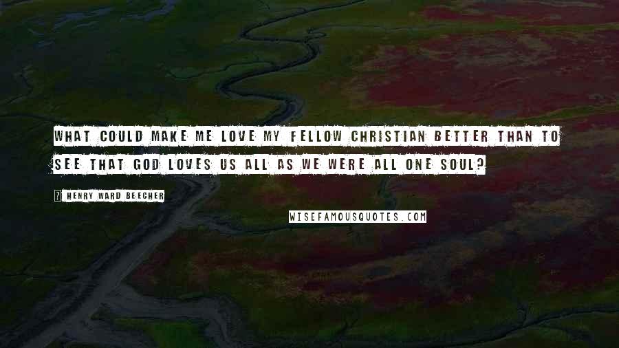 Henry Ward Beecher Quotes: What could make me love my fellow Christian better than to see that God loves us all as we were all one soul?