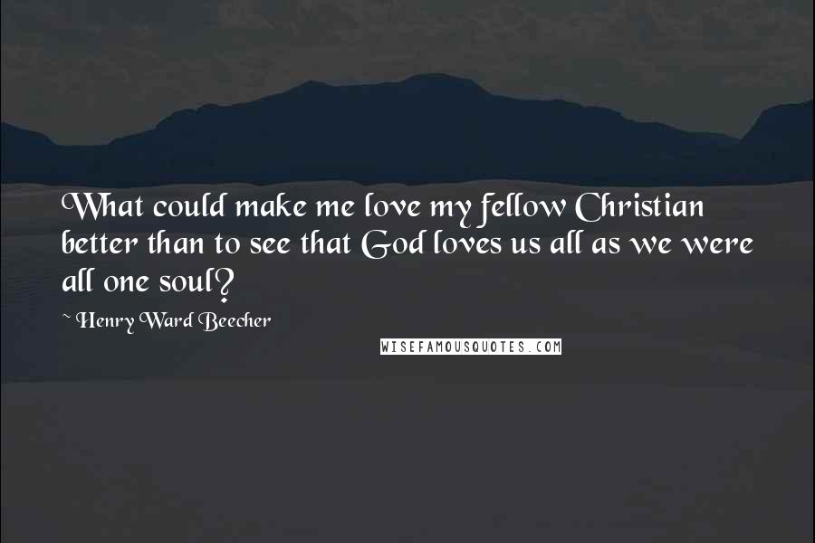 Henry Ward Beecher Quotes: What could make me love my fellow Christian better than to see that God loves us all as we were all one soul?