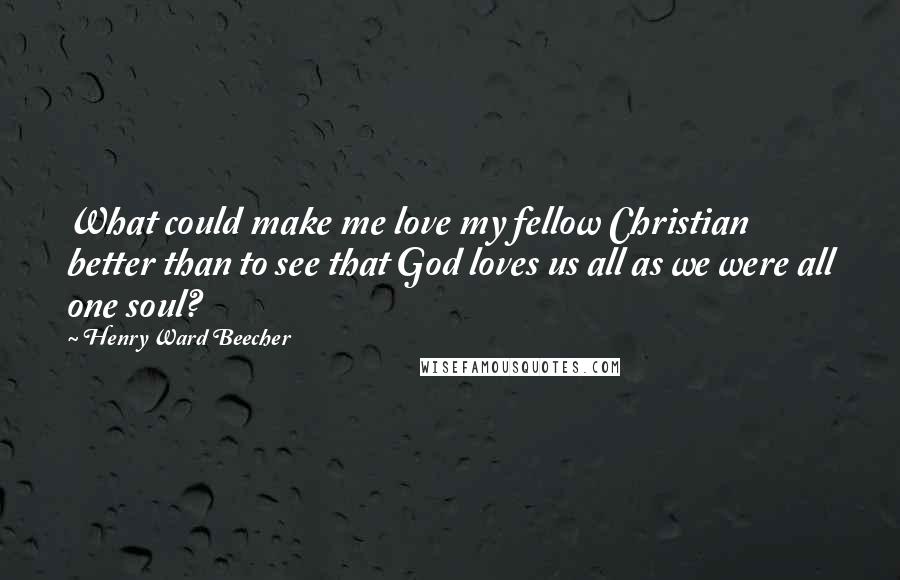 Henry Ward Beecher Quotes: What could make me love my fellow Christian better than to see that God loves us all as we were all one soul?