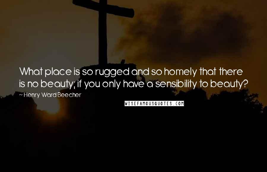 Henry Ward Beecher Quotes: What place is so rugged and so homely that there is no beauty; if you only have a sensibility to beauty?