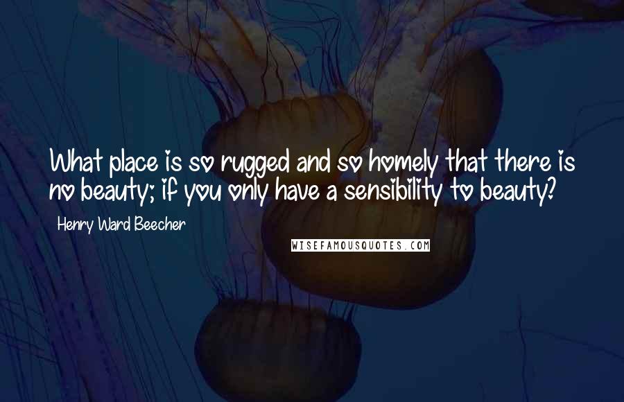 Henry Ward Beecher Quotes: What place is so rugged and so homely that there is no beauty; if you only have a sensibility to beauty?