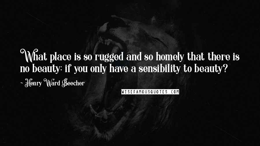 Henry Ward Beecher Quotes: What place is so rugged and so homely that there is no beauty; if you only have a sensibility to beauty?