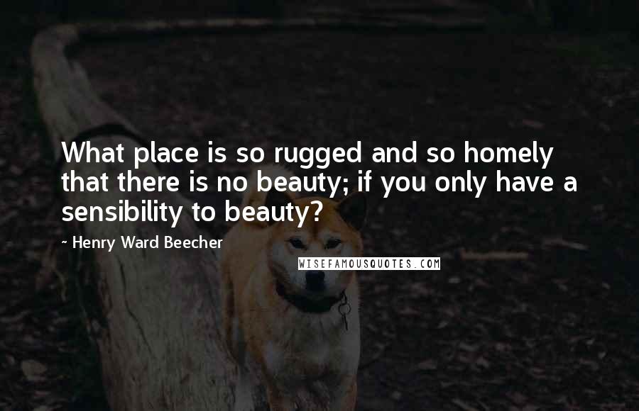 Henry Ward Beecher Quotes: What place is so rugged and so homely that there is no beauty; if you only have a sensibility to beauty?