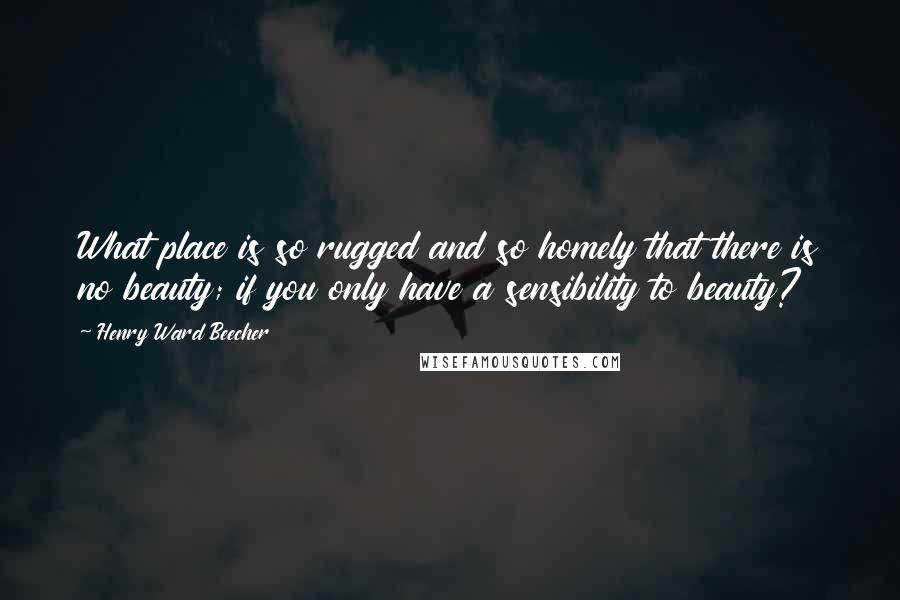 Henry Ward Beecher Quotes: What place is so rugged and so homely that there is no beauty; if you only have a sensibility to beauty?