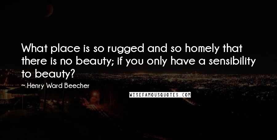 Henry Ward Beecher Quotes: What place is so rugged and so homely that there is no beauty; if you only have a sensibility to beauty?