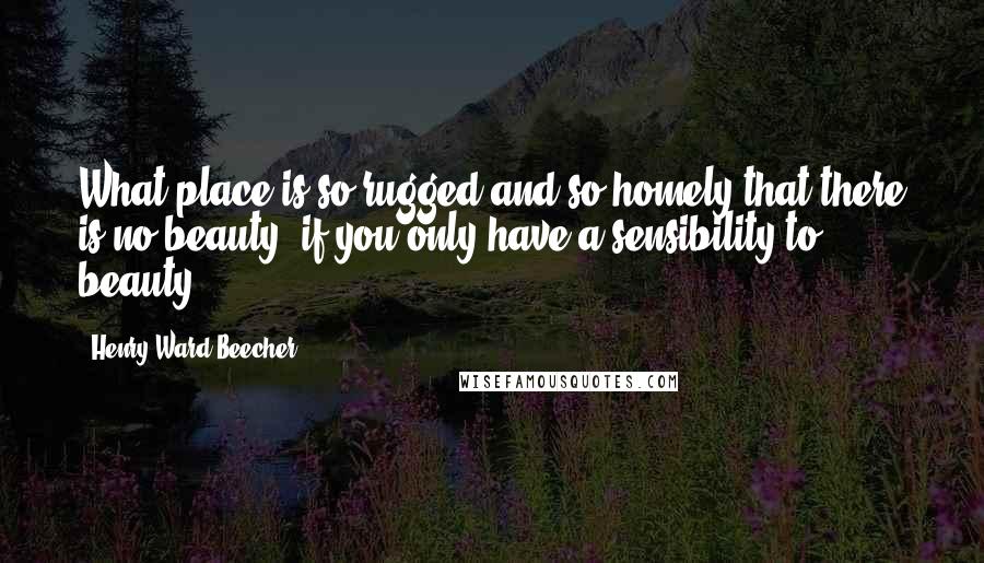 Henry Ward Beecher Quotes: What place is so rugged and so homely that there is no beauty; if you only have a sensibility to beauty?