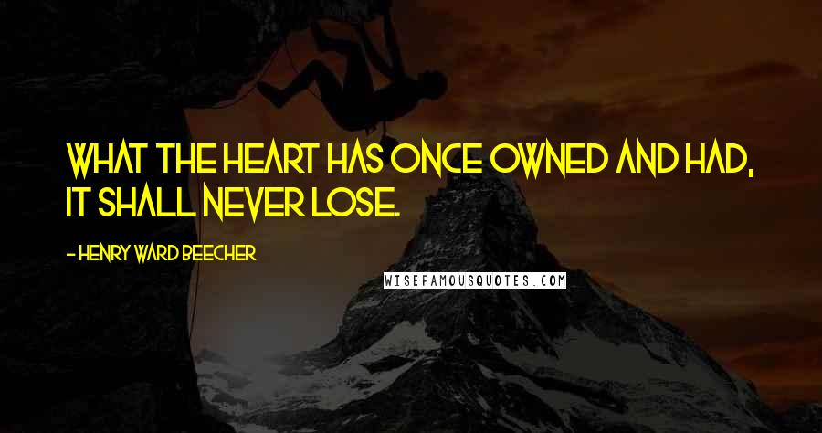 Henry Ward Beecher Quotes: What the heart has once owned and had, it shall never lose.