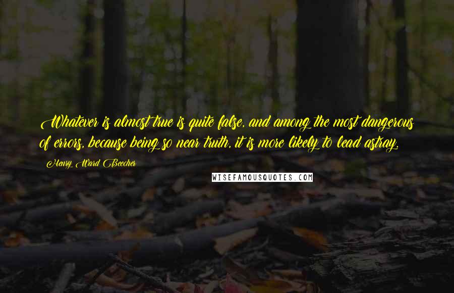 Henry Ward Beecher Quotes: Whatever is almost true is quite false, and among the most dangerous of errors, because being so near truth, it is more likely to lead astray.