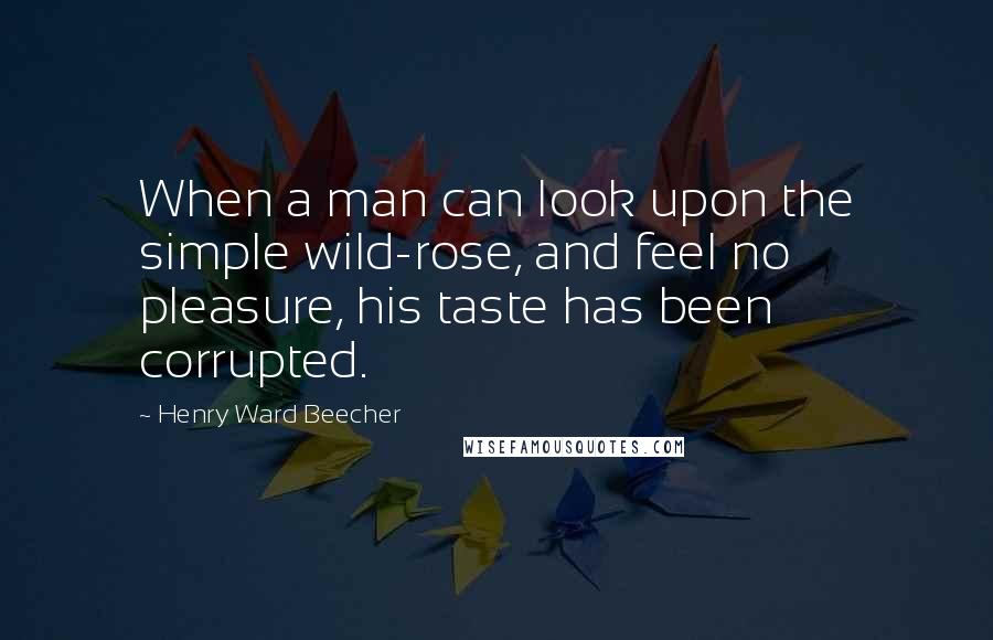 Henry Ward Beecher Quotes: When a man can look upon the simple wild-rose, and feel no pleasure, his taste has been corrupted.