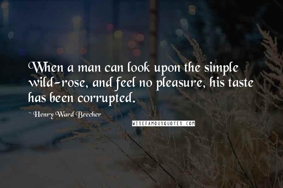 Henry Ward Beecher Quotes: When a man can look upon the simple wild-rose, and feel no pleasure, his taste has been corrupted.