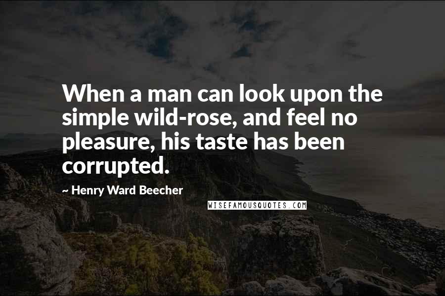 Henry Ward Beecher Quotes: When a man can look upon the simple wild-rose, and feel no pleasure, his taste has been corrupted.