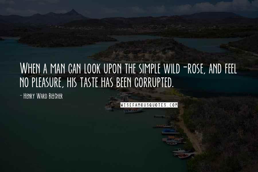 Henry Ward Beecher Quotes: When a man can look upon the simple wild-rose, and feel no pleasure, his taste has been corrupted.