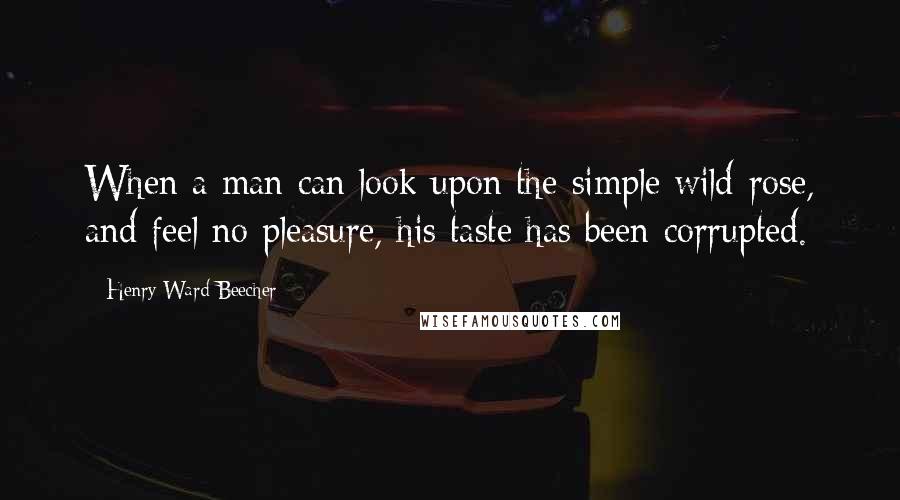 Henry Ward Beecher Quotes: When a man can look upon the simple wild-rose, and feel no pleasure, his taste has been corrupted.