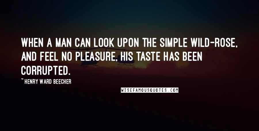 Henry Ward Beecher Quotes: When a man can look upon the simple wild-rose, and feel no pleasure, his taste has been corrupted.