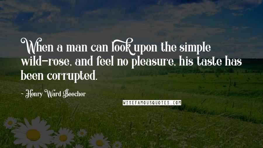 Henry Ward Beecher Quotes: When a man can look upon the simple wild-rose, and feel no pleasure, his taste has been corrupted.