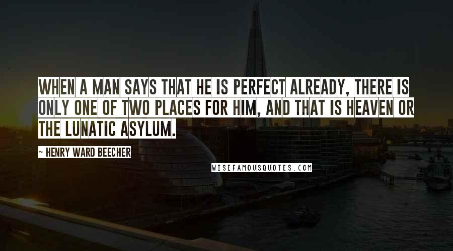 Henry Ward Beecher Quotes: When a man says that he is perfect already, there is only one of two places for him, and that is heaven or the lunatic asylum.