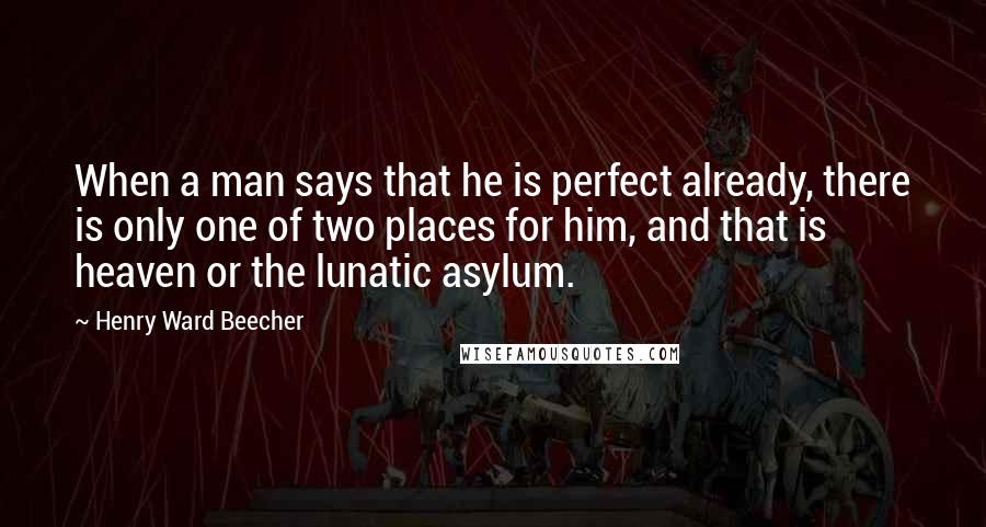 Henry Ward Beecher Quotes: When a man says that he is perfect already, there is only one of two places for him, and that is heaven or the lunatic asylum.