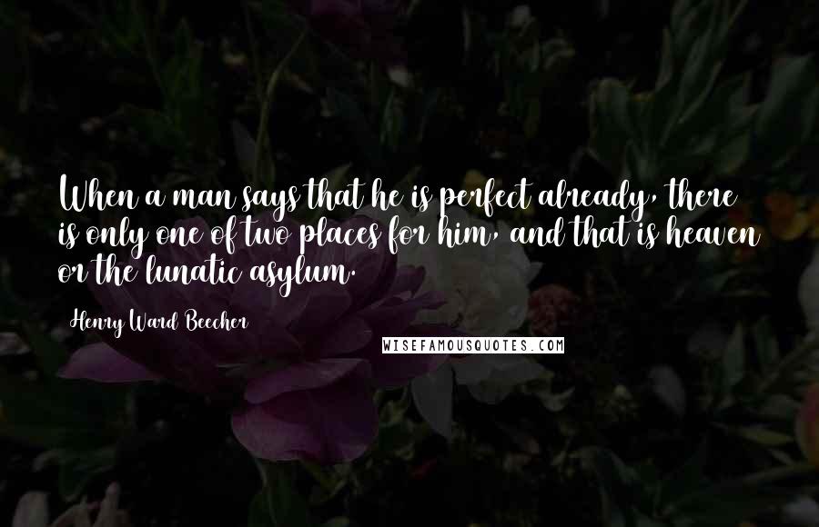 Henry Ward Beecher Quotes: When a man says that he is perfect already, there is only one of two places for him, and that is heaven or the lunatic asylum.