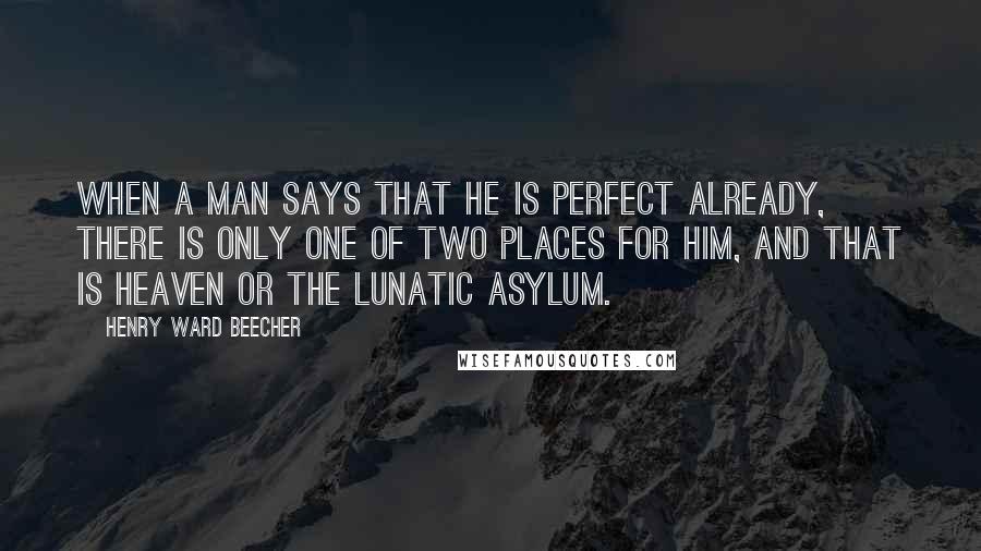 Henry Ward Beecher Quotes: When a man says that he is perfect already, there is only one of two places for him, and that is heaven or the lunatic asylum.