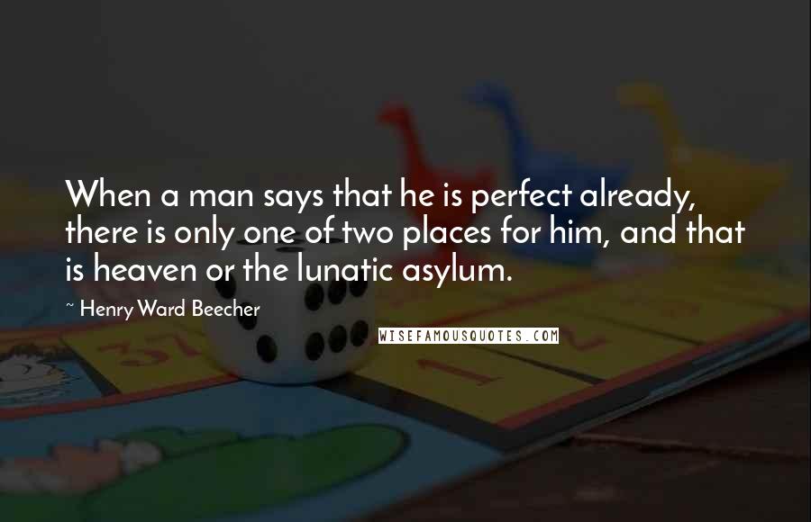 Henry Ward Beecher Quotes: When a man says that he is perfect already, there is only one of two places for him, and that is heaven or the lunatic asylum.