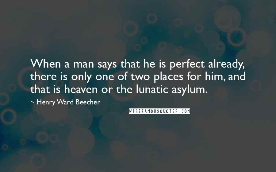 Henry Ward Beecher Quotes: When a man says that he is perfect already, there is only one of two places for him, and that is heaven or the lunatic asylum.