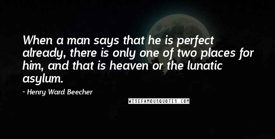 Henry Ward Beecher Quotes: When a man says that he is perfect already, there is only one of two places for him, and that is heaven or the lunatic asylum.
