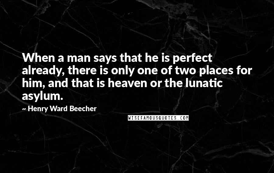 Henry Ward Beecher Quotes: When a man says that he is perfect already, there is only one of two places for him, and that is heaven or the lunatic asylum.