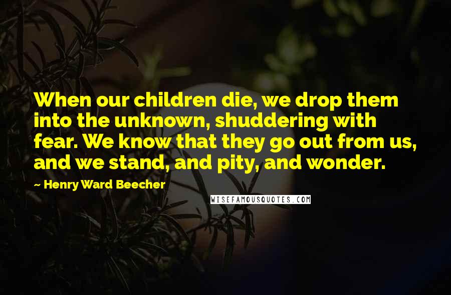 Henry Ward Beecher Quotes: When our children die, we drop them into the unknown, shuddering with fear. We know that they go out from us, and we stand, and pity, and wonder.
